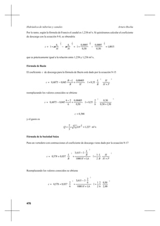 476
Arturo RochaHidráulica de tuberías y canales
Por lo tanto, según la fórmula de Francis el caudal es 1,238 m3
/s. Si quisiéramos calcular el coeficiente
de descarga con la ecuación 9-8, se obtendría
0015,1
50,0
0005,0
50,0
0005,0
11
2
3
2
3
2
3
2
3
=





−





+=





−





+=
H
h
H
h
c VV
αα
que es prácticamente igual a la relación entre 1,238 y 1,236 m3
/s.
Fórmula de Bazin
El coeficiente c de descarga para la fórmula de Bazin está dado por la ecuación 9-15














+






+





+
−
−=
22
55,01
00405,0
045,06075,0
PH
H
B
L
HB
LB
c
reemplazando los valores conocidos se obtiene














+






+





+
−
−=
22
50,150,0
50,0
6
2
55,01
50,0
00405,0
6
26
045,06075,0c
588,0=c
y el gasto es
227,12
3
2 2
3
== LHgcQ m3
/s
Fórmula de la Sociedad Suiza
Para un vertedero con contracciones el coeficiente de descarga viene dado por la ecuación 9-17














+
+














+






−
+





+=
2
2
2
2
1
1
6,11000
3615,3
037,0578,0
PH
H
B
L
H
B
L
B
L
c
Reemplazando los valores conocidos se obtiene














+














+






−
+





+=
2
2
2
00,2
50,0
6
2
2
1
1
6,11000
6
2
3615,3
6
2
037,0578,0
H
c
 
