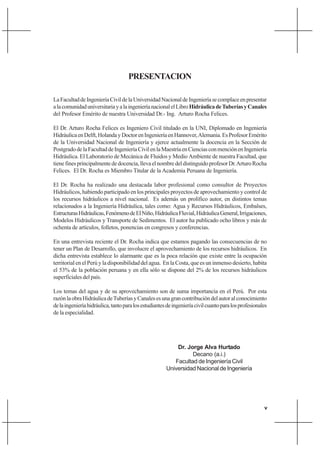 v
PRESENTACION
LaFacultaddeIngenieríaCivildelaUniversidadNacionaldeIngenieríasecomplaceenpresentar
alacomunidaduniversitariayalaingenieríanacionalelLibroHidráulicadeTuberíasyCanales
del Profesor Emérito de nuestra Universidad Dr.- Ing. Arturo Rocha Felices.
El Dr. Arturo Rocha Felices es Ingeniero Civil titulado en la UNI, Diplomado en Ingeniería
HidráulicaenDelft,HolandayDoctorenIngenieríaenHannover,Alemania.EsProfesorEmérito
de la Universidad Nacional de Ingeniería y ejerce actualmente la docencia en la Sección de
PostgradodelaFacultaddeIngenieríaCivilenlaMaestríaenCienciasconmenciónenIngeniería
Hidráulica. El Laboratorio de Mecánica de Fluidos y Medio Ambiente de nuestra Facultad, que
tienefinesprincipalmentededocencia,llevaelnombredeldistinguidoprofesorDr.ArturoRocha
Felices. El Dr. Rocha es Miembro Titular de la Academia Peruana de Ingeniería.
El Dr. Rocha ha realizado una destacada labor profesional como consultor de Proyectos
Hidráulicos, habiendo participado en los principales proyectos de aprovechamiento y control de
los recursos hidráulicos a nivel nacional. Es además un prolífico autor, en distintos temas
relacionados a la Ingeniería Hidráulica, tales como: Agua y Recursos Hidráulicos, Embalses,
EstructurasHidráulicas,FenómenodeElNiño,HidráulicaFluvial,HidráulicaGeneral,Irrigaciones,
Modelos Hidráulicos y Transporte de Sedimentos. El autor ha publicado ocho libros y más de
ochenta de artículos, folletos, ponencias en congresos y conferencias.
En una entrevista reciente el Dr. Rocha indica que estamos pagando las consecuencias de no
tener un Plan de Desarrollo, que involucre el aprovechamiento de los recursos hidráulicos. En
dicha entrevista establece lo alarmante que es la poca relación que existe entre la ocupación
territorial en el Perú y la disponibilidad del agua. En la Costa, que es un inmenso desierto, habita
el 53% de la población peruana y en ella sólo se dispone del 2% de los recursos hidráulicos
superficiales del país.
Los temas del agua y de su aprovechamiento son de suma importancia en el Perú. Por esta
razónlaobraHidráulicadeTuberíasyCanalesesunagrancontribucióndelautoralconocimiento
delaingenieríahidráulica,tantoparalosestudiantesdeingenieríacivilcuantoparalosprofesionales
de la especialidad.
Dr. Jorge Alva Hurtado
Decano (a.i.)
Facultad de Ingeniería Civil
Universidad Nacional de Ingeniería
 