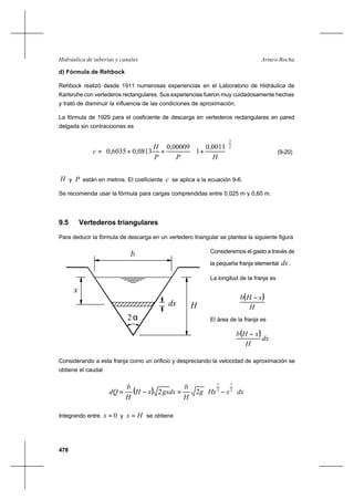 478
Arturo RochaHidráulica de tuberías y canales
d) Fórmula de Rehbock
Rehbock realizó desde 1911 numerosas experiencias en el Laboratorio de Hidráulica de
Karlsruhe con vertederos rectangulares. Sus experiencias fueron muy cuidadosamente hechas
y trató de disminuir la influencia de las condiciones de aproximación.
La fórmula de 1929 para el coeficiente de descarga en vertederos rectangulares en pared
delgada sin contracciones es
2
3
0011,0
1
00009,0
0813,06035,0 



+



++=
HPP
H
c (9-20)
H y P están en metros. El coeficiente c se aplica a la ecuación 9-6.
Se recomienda usar la fórmula para cargas comprendidas entre 0,025 m y 0,60 m.
9.5 Vertederos triangulares
Para deducir la fórmula de descarga en un vertedero triangular se plantea la siguiente figura
Consideremos el gasto a través de
la pequeña franja elemental dx .
La longitud de la franja es
( )
H
xHb −
El área de la franja es
( )dx
H
xHb −
Considerando a esta franja como un orificio y despreciando la velocidad de aproximación se
obtiene el caudal
( ) dxxHxg
H
b
dxgxxH
H
b
dQ 







−=−= 2
1
2
1
22
Integrando entre 0=x y Hx = se obtiene
2α
b
dx H
x
 