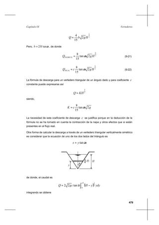 479
VertederosCapítulo IX
2
3
2
15
4
HgbQ =
Pero, αtan2Hb = , de donde
2
5
2tan
15
8
HgQTEORICO α= (9-21)
2
5
2tan
15
8
HgcQREAL α= (9-22)
La fórmula de descarga para un vertedero triangular de un ángulo dado y para coeficiente c
constante puede expresarse así
2
5
KHQ =
siendo,
gcK 2tan
15
8
α=
La necesidad de este coeficiente de descarga c se justifica porque en la deducción de la
fórmula no se ha tomado en cuenta la contracción de la napa y otros efectos que si están
presentes en el flujo real.
Otra forma de calcular la descarga a través de un vertedero triangular verticalmente simétrico
es considerar que la ecuación de uno de los dos lados del triángulo es
αtanyx =
α
dy H
y
de donde, el caudal es
( )∫ −α=
H
ydyyHcgQ
0
2
1
tan22
integrando se obtiene
 