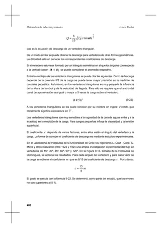 480
Arturo RochaHidráulica de tuberías y canales
2
5
tan2
15
8
HcgQ α=
que es la ecuación de descarga de un vertedero triangular.
De un modo similar se puede obtener la descarga para vertederos de otras formas geométricas.
La dificultad está en conocer los correspondientes coeficientes de descarga.
Si el vertedero estuviese formado por un triángulo asimétrico en el que los ángulos con respecto
a la vertical fuesen 1α y 2α se puede considerar el promedio respectivo.
Entre las ventajas de los vertederos triangulares se puede citar las siguientes. Como la descarga
depende de la potencia 5/2 de la carga se puede tener mayor precisión en la medición de
caudales pequeños. Así mismo, en los vertederos triangulares es muy pequeña la influencia
de la altura del umbral y de la velocidad de llegada. Para ello se requiere que el ancho del
canal de aproximación sea igual o mayor a 5 veces la carga sobre el vertedero.
HB 5≥ (9-23)
A los vertederos triangulares se les suele conocer por su nombre en ingles: V-notch, que
literalmente significa escotadura en V .
Los vertederos triangulares son muy sensibles a la rugosidad de la cara de aguas arriba y a la
exactitud en la medición de la carga. Para cargas pequeñas influye la viscosidad y la tensión
superficial.
El coeficiente c depende de varios factores; entre ellos están el ángulo del vertedero y la
carga. La forma de conocer el coeficiente de descarga es mediante estudios experimentales.
En el Laboratorio de Hidráulica de la Universidad de Chile los ingenieros L. Cruz - Coke, C.
Moya y otros realizaron entre 1923 y 1924 una amplia investigación experimental del flujo en
vertederos de 15º, 30º, 45º, 60º, 90º y 120º. En la Figura 9.13, tomada de la Hidráulica de
Domínguez, se aprecia los resultados. Para cada ángulo del vertedero y para cada valor de
la carga se obtiene el coeficiente m que es 8/15 del coeficiente de descarga c . Por lo tanto,
mc
8
15
=
El gasto se calcula con la fórmula 9-22. Se determinó, como parte del estudio, que los errores
no son superiores al 5 %.
 