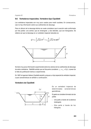 483
VertederosCapítulo IX
9.6 Vertederos trapeciales. Vertedero tipo Cipolletti
Los vertederos trapeciales son muy poco usados para medir caudales. En consecuencia,
casi no hay información sobre sus coeficientes de descarga.
Para el cálculo de la descarga teórica se suele considerar que la sección está conformada
por tres partes: una central, que es rectangular, y dos laterales, que son triangulares. Se
obtiene así que la descarga en un vertedero trapecial isósceles es
2
5
2
2
3
1 tan2
15
8
2
3
2
HgcLHgcQ α+=
H
L
αα
Se tiene muy poca información experimental sobre los valores de los coeficientes de descarga
de estos vertederos. Balloffet señala que es frecuente considerar 6,021 == cc , a pesar de
la falta de justificación teórica o experimental.
En 1887 el ingeniero Italiano Cipolletti estudió y propuso un tipo especial de vertedero trapecial,
cuyas características se señalan a continuación.
Vertedero de Cipolletti
Es un vertedero trapecial de
determinadas características
geométricas.
El gasto se considera formado de dos
partes
- Una parte a través de la abertura
rectangular.
- Otra parte a través de los
triángulos.
L
H
d
d2
α
L
H
d
d2
α
 