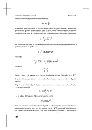 484
Arturo RochaHidráulica de tuberías y canales
Por consideraciones geométricas se cumple que
H
d
=αtan
Los taludes deben calcularse de modo que el aumento del gasto producido por ellos sea
precisamente igual a la disminución del gasto causado por las contracciones en un vertedero
rectangular de longitud L . Consideremos que el gasto teórico a través de los triángulos es
2
3
2
15
8
HgdQ =
La disminución del gasto en un vertedero rectangular con dos contracciones se obtiene a
partir de una fórmula tipo Francis
( ) 2
3
2,02
3
2
HHgQ =
Igualando
( ) 2
3
2
3
2,02
3
2
2
15
8
HHgHgd =
se obtiene
1
4
=
d
H
Es decir, 41tan =α que es la condición de un vertedero tipo Cipolletti. Esto implica '2º14=α .
Experimentalmente se ha determinado que el coeficiente de descarga de un vertedero Cipolletti
es 0,63.
El gasto en el vertedero Cipolletti es el correspondiente a un vertedero rectangular de longitud
L , sin contracciones
2
3
2
3
2
63,0 LHgQ =
L es la base del trapecio. O bien, en el sistema métrico
2
3
86,1 LHQ =
Para una correcta operación del vertedero Cipolletti se debe cumplir las siguientes condiciones.
La carga debe ser mayor que 6 cm, pero debe ser inferior a 3L . La altura P del umbral debe
ser mayor que el doble de la máxima carga sobre el vertedero. La distancia b , señalada en la
 