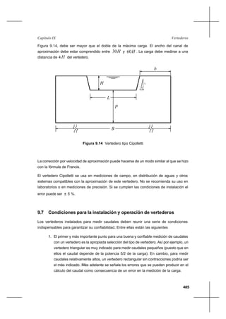 485
VertederosCapítulo IX
Figura 9.14, debe ser mayor que el doble de la máxima carga. El ancho del canal de
aproximación debe estar comprendido entre H30 y H60 . La carga debe medirse a una
distancia de 4 H del vertedero.
L
0,25
1
P
B
b
H
Figura 9.14 Vertedero tipo Cipolletti
La corrección por velocidad de aproximación puede hacerse de un modo similar al que se hizo
con la fórmula de Francis.
El vertedero Cipolletti se usa en mediciones de campo, en distribución de aguas y otros
sistemas compatibles con la aproximación de este vertedero. No se recomienda su uso en
laboratorios o en mediciones de precisión. Si se cumplen las condiciones de instalación el
error puede ser ± 5 %.
9.7 Condiciones para la instalación y operación de vertederos
Los vertederos instalados para medir caudales deben reunir una serie de condiciones
indispensables para garantizar su confiabilidad. Entre ellas están las siguientes
1. El primer y más importante punto para una buena y confiable medición de caudales
con un vertedero es la apropiada selección del tipo de vertedero. Así por ejemplo, un
vertedero triangular es muy indicado para medir caudales pequeños (puesto que en
ellos el caudal depende de la potencia 5/2 de la carga). En cambio, para medir
caudales relativamente altos, un vertedero rectangular sin contracciones podría ser
el más indicado. Más adelante se señala los errores que se pueden producir en el
cálculo del caudal como consecuencia de un error en la medición de la carga.
 