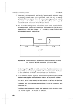 486
Arturo RochaHidráulica de tuberías y canales
2. Luego viene la correcta selección de la fórmula. Para cada tipo de vertederos existen
numerosas fórmulas de origen experimental. Cada una de ellas tiene un rango de
aplicación. Mientras estemos dentro de esos rangos se puede tener una alta
aproximación en la medición de caudales. Si estamos fuera de los rangos de
experimentación, la confiabilidad del resultado es dudosa.
3. Para un vertedero rectangular con contracciones existen ciertas recomendaciones
de carácter general, además de las que pueden originarse en cada fórmula, las que
aparecen en la Figura 9.15, debida a G. E. Russell, y que es producto de la
recomendación de varios investigadores.
H
H>3>3H>3H
H>3
L
P
Figura 9.15 Valores orientativos de las mínimas distancias a tenerse en cuenta
para instalar un vertedero rectangular con contracciones.
Se observa que la longitud L del vertedero, el umbral P y la distancia a las paredes
del canal debe ser por lo menos igual al triple de la máxima carga sobre el vertedero.
En estas condiciones la velocidad de aproximación será despreciable.
4. En los vertederos en pared delgada la cresta debe ser aguda, recta y horizontal. El
vertedero debe colocarse normalmente a la dirección de las líneas de corriente.
Para efectos de una buena conservación se recomienda que la cresta sea de bronce.
El vertedero debe colocarse perfectamente vertical y su cara de aguas arriba debe
mantenerse lisa.
El vertedero debe instalarse en un tramo recto, que lo sea en una longitud no inferior
a 10 veces la longitud L de la cresta del vertedero.
 