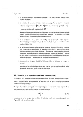 487
VertederosCapítulo IX
5. La altura del umbral P no debe ser inferior a 0,30 m ni a 3 veces la máxima carga
sobre el vertedero.
6. La velocidad de aproximación debe mantenerse pequeña. La sección transversal
del canal de aproximación ( )[ ]PHB +× debe ser por lo menos igual a 6, o mejor
8 veces, la sección de la napa vertiente LH .
7. Debe tomarse las medidas pertinentes para que la napa vertiente quede perfectamente
aireada. En todo su contorno la presión debe ser igual a la atmosférica. Si fuese
necesario, debe instalarse dispositivos de aireación.
8. Si las condiciones de aproximación del flujo no son tranquilas debe colocarse
elementos disipadores de energía, es decir tranquilizadores, como pantallas, ladrillos
huecos, mallas, etc.
9. La carga debe medirse cuidadosamente, fuera del agua en movimiento, mediante
una toma adecuada (principio de vasos comunicantes), a una distancia de
aproximadamente cuatro veces la carga ( H4 ) de modo que no haya influencia del
movimiento rápidamente variado que se origina sobre la cresta del vertedero. Tampoco
se debe medir la carga a mayor distancia del vertedero, porque entonces aparecería
la influencia debida a la pendiente de la superficie libre del canal.
10.Las condiciones de aguas abajo (nivel del agua) deben ser tales que no influyan en
la napa.
11. Los vertederos de dimensiones especiales, que no cumplen las condiciones antes
señaladas, deben ser cuidadosamente calibrados.
9.8 Vertederos en pared gruesa (o de cresta ancha)
En la Figura 9.16 aparece un vertedero de cresta ancha en el que la longitud de la cresta,
plana y horizontal, es b . El vertedero es de descarga libre, es decir, no influenciado por las
condiciones de aguas abajo.
Para que el vertedero se comporte como de pared gruesa es necesario que el espesor b de
la cresta sea mayor que los dos terceras partes de la carga
Hb
3
2
≥ (9-25)
puesto que si no se cumple esta condición el vertedero podría ser de pared delgada (ver
Figura 9.4) o de pared intermedia.
 