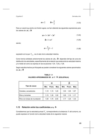25
IntroducciónCapítulo I
2=α
3
4
=β (1-23)
Para un canal muy ancho con fondo rugoso, se han obtenido las siguientes expresiones para
los valores de α y β
32
231 εεα −+= (1-24)
2
1 εβ += (1-25)
siendo
1−=
V
Vmax
ε (1-26)
expresión en la que maxV es el valor de la velocidad máxima.
Como hemos señalado anteriormente los valores de α y β dependen del tipo de curva de
distribución de velocidades, específicamente de la relación que existe entre la velocidad máxima
y la media tal como se expresa en las ecuaciones 1-24, 1-25 y 1-26.
Según estudios hechos por Kolupaila se pueden considerar los siguientes valores aproximados
de α y β
TABLA 1.1
VALORES APROXIMADOS DE α Y β (KOLUPAILA)
α β
Tipo de cauce
Min. Prom. Max. Min. Prom. Max.
Canales y acueductos 1,10 1,15 1,20 1,03 1,05 1,07
Ríos y torrentes 1,15 1,30 1,50 1,05 1,10 1,17
Ríos con áreas de inundación 1,50 1,75 2,00 1,17 1,25 1,33
1.13 Relación entre los coeficientes α y β
Consideremos que la velocidad puntual hV correspondiente a la distancia h del contorno, se
puede expresar en función de la velocidad media de la siguiente manera
 
