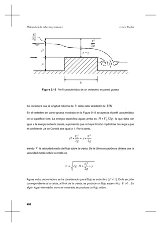 488
Arturo RochaHidráulica de tuberías y canales
Figura 9.16 Perfil característico de un vertedero en pared gruesa
Se considera que la longitud máxima de b debe estar alrededor de H15
En el vertedero en pared gruesa mostrado en la Figura 9.16 se aprecia el perfil característico
de la superficie libre. La energía específica aguas arriba es gVH 22
0+ , la que debe ser
igual a la energía sobre la cresta, suponiendo que no haya fricción ni pérdidas de carga y que
el coeficiente α de Coriolis sea igual a 1. Por lo tanto,
g
V
y
g
V
H
22
22
0
+=+
siendo V la velocidad media del flujo sobre la cresta. De la última ecuación se obtiene que la
velocidad media sobre la cresta es






−+= y
g
V
HgV
2
2
2
0
Aguas arriba del vertedero se ha considerado que el flujo es subcrítico ( 1<F ). En la sección
correspondiente a la caída, al final de la cresta, se produce un flujo supercrítico 1>F . En
algún lugar intermedio, como el mostrado se produce un flujo crítico.
2
V
g
2
0
y
P
b
H
g2
2
V
c
y =
 