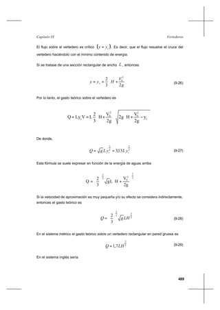 489
VertederosCapítulo IX
El flujo sobre el vertedero es crítico ( )cyy = . Es decir, que el flujo resuelve el cruce del
vertedero haciéndolo con el mínimo contenido de energía.
Si se tratase de una sección rectangular de ancho L , entonces






+==
g
V
Hyy c
23
2
2
0
(9-26)
Por lo tanto, el gasto teórico sobre el vertedero es














−+





+== c
2
0
2
0
c
y
2g
V
H2g
2g
V
H
3
2
LVLyQ
De donde,
2
3
2
3
13,3 cc yLyLgQ == (9-27)
Esta fórmula se suele expresar en función de la energía de aguas arriba
2
3
2
0
2
3
2g
V
HLg
3
2
Q 







+





=
Si la velocidad de aproximación es muy pequeña y/o su efecto se considera indirectamente,
entonces el gasto teórico es
2
3
2
3
3
2
LHgQ 





= (9-28)
En el sistema métrico el gasto teórico sobre un vertedero rectangular en pared gruesa es
2
3
7,1 LHQ = (9-29)
En el sistema inglés sería
 