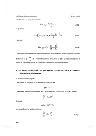 492
Arturo RochaHidráulica de tuberías y canales
a la distancia x del punto inicial es
x
L
HH
HH 01
0
−
+= (9-32)
El gasto es
dxx
L
HH
HgcQ
L 2
3
0
01
02
3
2
∫ 




 −
+= (9-33)
De donde,
01
2
5
0
2
5
1
HH
HH
L2gc
15
4
Q
−
−
= (9-34)
Como longitud del vertedero puede considerarse la longitud efectiva, la que siguiendo el criterio
de Francis es
10
nH
L − . Si el vertedero es muy largo, más de H10 , puede despreciarse el
efecto de las contracciones. El coeficiente c se obtiene experimentalmente.
9.10 Errores en el cálculo del gasto como consecuencia de un error en
la medición de la carga
a) Vertedero rectangular
La ecuación de descarga de un vertedero rectangular es
2
3
KHQ =
La variación del gasto con respecto a la carga se obtiene derivando la ecuación anterior
2
1
5,1 KH
dH
dQ
=
de donde,
dHKHdQ 2
1
5,1=
comparando con el gasto se obtiene,
H
dH
Q
dQ
5,1= (9-35)
 