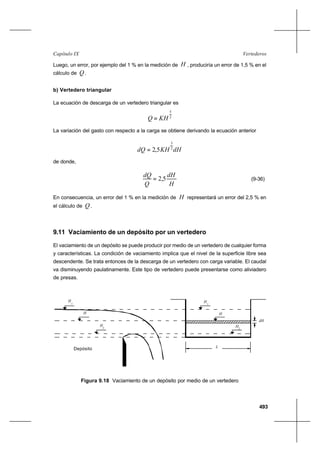 493
VertederosCapítulo IX
Luego, un error, por ejemplo del 1 % en la medición de H , produciría un error de 1,5 % en el
cálculo de Q .
b) Vertedero triangular
La ecuación de descarga de un vertedero triangular es
2
5
KHQ =
La variación del gasto con respecto a la carga se obtiene derivando la ecuación anterior
dHKHdQ 2
3
5,2=
de donde,
H
dH
Q
dQ
5,2= (9-36)
En consecuencia, un error del 1 % en la medición de H representará un error del 2,5 % en
el cálculo de Q .
9.11 Vaciamiento de un depósito por un vertedero
El vaciamiento de un depósito se puede producir por medio de un vertedero de cualquier forma
y características. La condición de vaciamiento implica que el nivel de la superficie libre sea
descendente. Se trata entonces de la descarga de un vertedero con carga variable. El caudal
va disminuyendo paulatinamente. Este tipo de vertedero puede presentarse como aliviadero
de presas.
Depósito
2H
H
H1
L
2H
H
H1
dH
Figura 9.18 Vaciamiento de un depósito por medio de un vertedero
Depósito
2
H
H
H
1
L
2
H
H
H
1
dH
 