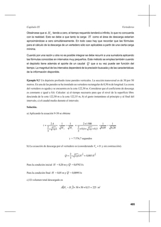 495
VertederosCapítulo IX
Obsérvese que si 2H tiende a cero, el tiempo requerido tenderá a infinito, lo que no concuerda
con la realidad. Esto se debe a que tanto la carga H como el área de descarga estarían
aproximándose a cero simultáneamente. En todo caso hay que recordar que las fórmulas
para el cálculo de la descarga de un vertedero sólo son aplicables a partir de una cierta carga
mínima.
Cuando por una razón u otra no es posible integrar se debe recurrir a una sumatoria aplicando
las fórmulas conocidas en intervalos muy pequeños. Este método se emplea también cuando
el depósito tiene además el aporte de un caudal Q que a su vez puede ser función del
tiempo. La magnitud de los intervalos dependerá de la precisión buscada y de las características
de la información disponible.
Ejemplo 9.2 Un depósito profundo tiene paredes verticales. La sección transversal es de 30 por 50
metros. En una de las paredes se ha instalado un vertedero rectangular de 0,50 m de longitud. La cresta
del vertedero es aguda y se encuentra en la cota 122,30 m. Considerar que el coeficiente de descarga
es constante e igual a 0,6. Calcular: a) el tiempo necesario para que el nivel de la superficie libre
descienda de la cota 122,50 m a la cota 122,35 m, b) el gasto instantáneo al principio y al final del
intervalo, c) el caudal medio durante el intervalo.
Solución.
a) Aplicando la ecuación 9-38 se obtiene








−
×××
×
=








−=
20,0
1
05,0
1
5,026,0
3
2
5001211
2
3
2
2
12 gHHLgc
A
t
t = 7 576,7 segundos
b) La ecuación de descarga por el vertedero es (considerando 00
=V y sin contracción).
2
3
2
3
885,02
3
2
HLHgcQ ==
Para la condición inicial H = 0,20 m y Q = 0,0792 l/s
Para la condición final H = 0,05 m y Q = 0,0099 l/s
c) El volumen total descargado es
( ) 22515,0503021
=××=− HHA m3
 