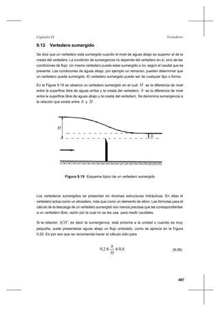 497
VertederosCapítulo IX
9.12 Vertedero sumergido
Se dice que un vertedero está sumergido cuando el nivel de aguas abajo es superior al de la
cresta del vertedero. La condición de sumergencia no depende del vertedero en sí, sino de las
condiciones de flujo. Un mismo vertedero puede estar sumergido o no, según el caudal que se
presente. Las condiciones de aguas abajo, por ejemplo un remanso, pueden determinar que
un vertedero quede sumergido. El vertedero sumergido puede ser de cualquier tipo o forma.
En la Figura 9.19 se observa un vertedero sumergido en el cual H es la diferencia de nivel
entre la superficie libre de aguas arriba y la cresta del vertedero; h es la diferencia de nivel
entre la superficie libre de aguas abajo y la cresta del vertedero. Se denomina sumergencia a
la relación que existe entre h y H .
H
h
Figura 9.19 Esquema típico de un vertedero sumergido
Los vertederos sumergidos se presentan en diversas estructuras hidráulicas. En ellas el
vertedero actúa como un aliviadero, más que como un elemento de aforo. Las fórmulas para el
cálculo de la descarga de un vertedero sumergido son menos precisas que las correspondientes
a un vertedero libre, razón por la cual no se les usa para medir caudales.
Si la relación Hh , es decir la sumergencia, está próxima a la unidad o cuando es muy
pequeña, suele presentarse aguas abajo un flujo ondulado, como se aprecia en la Figura
9.20. Es por eso que se recomienda hacer el cálculo sólo para
8,02,0 ≤≤
H
h
(9-39)
 
