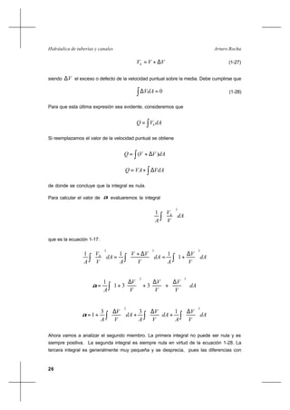 26
Arturo RochaHidráulica de tuberías y canales
VVVh ∆+= (1-27)
siendo V∆ el exceso o defecto de la velocidad puntual sobre la media. Debe cumplirse que
∫ =∆ 0VdA (1-28)
Para que esta última expresión sea evidente, consideremos que
∫= dAVQ h
Si reemplazamos el valor de la velocidad puntual se obtiene
∫ ∆+= dAVVQ )(
∫∆+= VdAVAQ
de donde se concluye que la integral es nula.
Para calcular el valor de α evaluaremos la integral
dA
V
V
A
h
3
1
∫ 





que es la ecuación 1-17.
dA
V
V
A
dA
V
VV
A
dA
V
V
A
h
333
1
111
∫∫∫ 




 ∆
+=




 ∆+
=





dA
V
V
V
V
V
V
A∫ 












 ∆
+




 ∆
+




 ∆
+=
32
331
1
α
dA
V
V
A
dA
V
V
A
dA
V
V
A ∫∫∫ 




 ∆
+




 ∆
+




 ∆
+=
32
133
1α
Ahora vamos a analizar el segundo miembro. La primera integral no puede ser nula y es
siempre positiva. La segunda integral es siempre nula en virtud de la ecuación 1-28. La
tercera integral es generalmente muy pequeña y se desprecia, pues las diferencias con
 