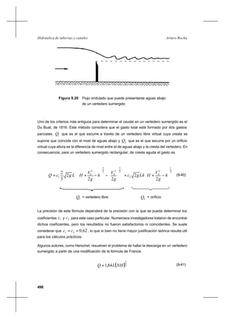 498
Arturo RochaHidráulica de tuberías y canales
Figura 9.20 Flujo ondulado que puede presentarse aguas abajo
de un vertedero sumergido
Uno de los criterios más antiguos para determinar el caudal en un vertedero sumergido es el
Du Buat, de 1816. Este método considera que el gasto total está formado por dos gastos
parciales. 1Q que es el que escurre a través de un vertedero libre virtual cuya cresta se
supone que coincide con el nivel de aguas abajo y 2Q que es el que escurre por un orificio
virtual cuya altura es la diferencia de nivel entre el de aguas abajo y la cresta del vertedero. En
consecuencia, para un vertedero sumergido rectangular, de cresta aguda el gasto es
2
1
2
0
2
2
3
2
0
2
3
2
0
1
2
2
22
2
3
2






−++
















−





−+= h
g
V
HLhgc
g
V
h
g
V
HLgcQ (9-40)
1Q = vertedero libre 2Q = orificio
La precisión de esta fórmula dependerá de la precisión con la que se pueda determinar los
coeficientes 1c y 2c para este caso particular. Numerosos investigadores trataron de encontrar
dichos coeficientes, pero los resultados no fueron satisfactorios ni coincidentes. Se suele
considerar que 62,021 == cc , lo que si bien no tiene mayor justificación teórica resulta útil
para los cálculos prácticos.
Algunos autores, como Herschel, resuelven el problema de hallar la descarga en un vertedero
sumergido a partir de una modificación de la fórmula de Francis
( )2
3
84,1 NHLQ = (9-41)
 