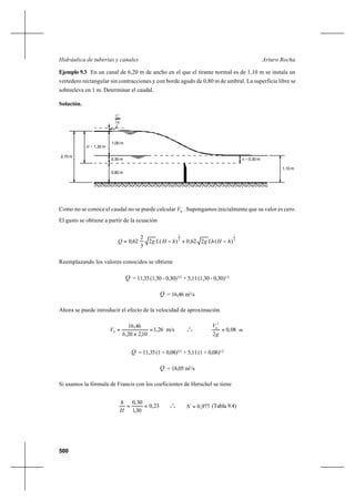 500
Arturo RochaHidráulica de tuberías y canales
Ejemplo 9.3 En un canal de 6,20 m de ancho en el que el tirante normal es de 1,10 m se instala un
vertedero rectangular sin contracciones y con borde agudo de 0,80 m de umbral. La superficie libre se
sobreeleva en 1 m. Determinar el caudal.
Solución.
H = 1,30 m
2,10 m
1,00 m
0,30 m
0,80 m
h = 0,30 m
1,10 m
g
V
2
2
0
Como no se conoce el caudal no se puede calcular 0
V . Supongamos inicialmente que su valor es cero.
El gasto se obtiene a partir de la ecuación
2
1
2
3
)(262,0)(2
3
2
62,0 hHLhghHLgQ −+−=
Reemplazando los valores conocidos se obtiene
Q = 11,35(1,30 - 0,30)3/2
+ 5,11(1,30 - 0,30)1/2
Q = 16,46 m3
/s
Ahora se puede introducir el efecto de la velocidad de aproximación
26,1
10,220,6
46,16
0 =
×
=V m/s o
o
o 08,0
2
2
0
=
g
V
m
Q = 11,35(1 + 0,08)3/2
+ 5,11(1 + 0,08)1/2
Q = 18,05 m3
/s
Si usamos la fórmula de Francis con los coeficientes de Herschel se tiene
23,0
30,1
30,0
==
H
h
o
o
o 977,0=N (Tabla 9.4)
 