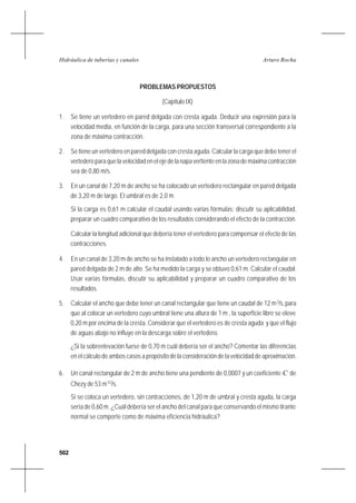 502
Arturo RochaHidráulica de tuberías y canales
PROBLEMAS PROPUESTOS
(Capítulo IX)
1. Se tiene un vertedero en pared delgada con cresta aguda. Deducir una expresión para la
velocidad media, en función de la carga, para una sección transversal correspondiente a la
zona de máxima contracción.
2. Se tiene un vertedero en pared delgada con cresta aguda. Calcular la carga que debe tener el
vertederoparaquelavelocidadenelejedelanapavertienteenlazonademáximacontracción
sea de 0,80 m/s.
3. En un canal de 7,20 m de ancho se ha colocado un vertedero rectangular en pared delgada
de 3,20 m de largo. El umbral es de 2,0 m.
Si la carga es 0,61 m calcular el caudal usando varias fórmulas; discutir su aplicabilidad,
preparar un cuadro comparativo de los resultados considerando el efecto de la contracción.
Calcular la longitud adicional que debería tener el vertedero para compensar el efecto de las
contracciones.
4. En un canal de 3,20 m de ancho se ha instalado a todo lo ancho un vertedero rectangular en
pared delgada de 2 m de alto. Se ha medido la carga y se obtuvo 0,61 m. Calcular el caudal.
Usar varias fórmulas, discutir su aplicabilidad y preparar un cuadro comparativo de los
resultados.
5. Calcular el ancho que debe tener un canal rectangular que tiene un caudal de 12 m3
/s,para
que al colocar un vertedero cuyo umbral tiene una altura de 1 m , la superficie libre se eleve
0,20 m por encima de la cresta. Considerar que el vertedero es de cresta aguda y que el flujo
de aguas abajo no influye en la descarga sobre el vertedero.
¿Si la sobreelevación fuese de 0,70 m cuál debería ser el ancho? Comentar las diferencias
en el cálculo de ambos casos a propósito de la consideración de la velocidad de aproximación.
6. Un canal rectangular de 2 m de ancho tiene una pendiente de 0,0007 y un coeficiente C de
Chezy de 53 m1/2
/s.
Si se coloca un vertedero, sin contracciones, de 1,20 m de umbral y cresta aguda, la carga
sería de 0,60 m. ¿Cuál debería ser el ancho del canal para que conservando el mismo tirante
normal se comporte como de máxima eficiencia hidráulica?
 