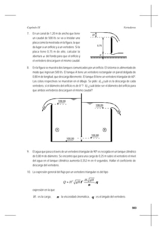 503
VertederosCapítulo IX
7. En un canal de 1,20 m de ancho que tiene
un caudal de 500 l/s se va a instalar una
placa como la mostrada en la figura, la que
da lugar a un orificio y a un vertedero. Si la
placa tiene 0,75 m de alto, calcular la
abertura a del fondo para que el orificio y
el vertedero descarguen el mismo caudal.
8. En la figura se muestra dos tanques comunicados por un orificio. El sistema es alimentado de
modo que ingresan 500 l/s. El tanque A tiene un vertedero rectangular en pared delgada de
0,80 m de longitud, que descarga libremente. El tanque B tiene un vertedero triangular de 60º.
Las cotas respectivas se muestran en el dibujo. Se pide: a) ¿cuál es la descarga de cada
vertedero, si el diámetro del orificio es de 8’’?; b) ¿cuál debe ser el diámetro del orificio para
que ambos vertederos descarguen el mismo caudal?
109,00
108,00
100,80
100,00
A B
9. El agua que pasa a través de un vertedero triangular de 90º es recogida en un tanque cilíndrico
de 0,80 m de diámetro. Se encontró que para una carga de 0,25 m sobre el vertedero el nivel
del agua en el tanque cilíndrico aumenta 0,352 m en 4 segundos. Hallar el coeficiente de
descarga del vertedero.
10. La expresión general del flujo por un vertedero triangular es del tipo








= θ
ν
φ ,2 gHH
gHHQ
expresión en la que
H : es la carga, ν : la viscosidad cinemática, θ : es el ángulo del vertedero.
0,75
H
a
 