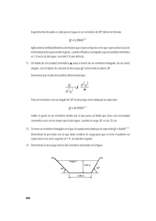 504
Experimentos llevados a cabo para el agua en un vertedero de 90º dieron la fórmula
5,2
386,1 HQ =
Aplicando la similitud dinámica demostrar que el porcentaje de error que representa el uso de
lafórmulaprácticaparamedirelgasto, cuandoelfluidoesunlíquidocuyaviscosidadcinemática
es 12 veces la del agua, será del 5 % por defecto.
11. Un fluido de viscosidad cinemática ν pasa a través de un vertedero triangular, de un cierto
ángulo, con el objeto de calcular la descarga Q conociendo la altura H .
Demostrar por medio del análisis dimensional que










=
ν
ϕ
2
1
2
3
2
1
2
5
gH
gH
Q
Para un vertedero con un ángulo de 30º la descarga viene dada por la expresión
5,2
392,0 HQ =
Hallar el gasto en un vertedero similar por el que pasa un fluido que tiene una viscosidad
cinemática seis veces mayor que la del agua, cuando la carga H es de 25 cm.
12. Se tiene un vertedero triangular en el que el caudal viene dado por la expresión 2/5
6,0 HQ = .
Determinar la precisión con la que debe medirse la carga para que el error resultante no
repercuta en un error superior al 1 % al calcular el gasto.
13. Determinar la descarga teórica del vertedero mostrado en la figura
45º
0,90 m
60º
0,50 m
45º
0,90 m
60º
0,50 m
 