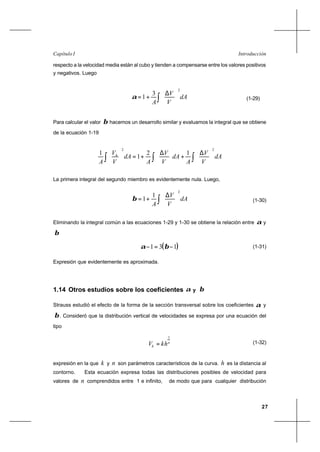 27
IntroducciónCapítulo I
respecto a la velocidad media están al cubo y tienden a compensarse entre los valores positivos
y negativos. Luego
dA
V
V
A∫ 




 ∆
+=
2
3
1α (1-29)
Para calcular el valor β hacemos un desarrollo similar y evaluamos la integral que se obtiene
de la ecuación 1-19
dA
V
V
A
dA
V
V
A
dA
V
V
A
h
∫∫∫ 




 ∆
+




 ∆
+=





22
12
1
1
La primera integral del segundo miembro es evidentemente nula. Luego,
dA
V
V
A ∫ 




 ∆
+=
2
1
1β (1-30)
Eliminando la integral común a las ecuaciones 1-29 y 1-30 se obtiene la relación entre α y
β
( )131 −=− βα (1-31)
Expresión que evidentemente es aproximada.
1.14 Otros estudios sobre los coeficientes α y β
Strauss estudió el efecto de la forma de la sección transversal sobre los coeficientes α y
β. Consideró que la distribución vertical de velocidades se expresa por una ecuación del
tipo
n
h khV
1
= (1-32)
expresión en la que k y n son parámetros característicos de la curva. h es la distancia al
contorno. Esta ecuación expresa todas las distribuciones posibles de velocidad para
valores de n comprendidos entre 1 e infinito, de modo que para cualquier distribución
 