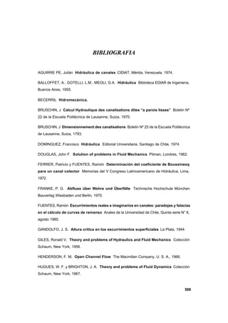 509
BIBLIOGRAFIA
AGUIRRE PE, Julián Hidráulica de canales CIDIAT, Mérida, Venezuela, 1974.
BALLOFFET, A., GOTELLI, L.M., MEOLI, G.A. Hidráulica Biblioteca EDIAR de Ingeniería,
Buenos Aires, 1955.
BECERRIL Hidromecánica.
BRUSCHIN, J Calcul Hydraulique des canalisations dites “a parois lisses” Boletin Nº
22 de la Escuela Politécnica de Lausanne, Suiza, 1970.
BRUSCHIN, J Dimensionnement des canalisations Boletin Nº 25 de la Escuela Politécnica
de Lausanne, Suiza, 1793.
DOMINGUEZ, Francisco Hidráulica Editorial Universitaria, Santiago de Chile, 1974.
DOUGLAS, John F. Solution of problems in Fluid Mechanics Pitman, Londres, 1962.
FERRER, Patricio y FUENTES, Ramón Determinación del coeficiente de Boussinesq
para un canal colector Memorias del V Congreso Latinoamericano de Hidráulica, Lima,
1972.
FRANKE, P. G. Abfluss über Wehre und Überfälle Technische Hochschule München
Bauverlag Wiesbaden und Berlin, 1970.
FUENTES, Ramón Escurrimientos reales e imaginarios en canales: paradojas y falacias
en el cálculo de curvas de remanso Anales de la Universidad de Chile, Quinta serie N° 8,
agosto 1985.
GANDOLFO, J. S. Altura crítica en los escurrimientos superficiales La Plata, 1944.
GILES, Ronald V. Theory and problems of Hydraulics and Fluid Mechanics Colección
Schaum, New York, 1956.
HENDERSON, F. M. Open Channel Flow The Macmillan Company, U. S. A., 1966.
HUGUES, W. F. y BRIGHTON, J. A. Theory and problems of Fluid Dynamics Colección
Schaum, New York, 1967.
 