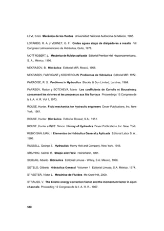 510
LEVI, Enzo Mecánica de los fluidos Universidad Nacional Autónoma de México, 1965.
LOPARDO, R. A. y VERNET, G. F. Ondas aguas abajo de disipadores a resalto VII
Congreso Latinoamericano de Hidráulica, Quito, 1978.
MOTT ROBERT, L. Mecánica de fluidos aplicada Editorial Prentice-Hall Hispanoamericana,
S. A., México, 1996.
NEKRASOV, B. Hidráulica Editorial MIR, Moscú, 1968.
NEKRASOV, FABRICANT y KOCHERGUIN Problemas de Hidráulica Editorial MIR 1972.
PARADISE, R. S. Problems in Hydraulics Blackie & Son Limited, Londres, 1964.
PAPASOV, Radoy y BOTCHEVA, Mario Les coefficients de Coriolis et Boussinesq
concernant les rivieres et les processus aux lits fluviaux Proceedings 15 Congreso de
la I. A. H. R. Vol 1, 1973.
ROUSE, Hunter, Fluid mechanics for hydraulic engineers Dover Publications, Inc. New
York, 1961.
ROUSE, Hunter Hidráulica Editorial Dossat, S.A., 1951.
ROUSE, Hunter e INCE, Simon History of Hydraulics Dover Publications, Inc. New York.
RUBIO SAN JUAN, I Elementos de Hidráulica General y Aplicada Editorial Labor S. A.,
1960.
RUSSELL, George E. Hydraulics Henry Holt and Company, New York, 1945.
SHAPIRO, Ascher H. Shape and Flow Heinemann, 1961.
SCHLAG, Alberto Hidráulica Editorial Limusa - Willey, S.A. México, 1966.
SOTELO, Gilberto Hidráulica General Volumen 1 Editorial Limusa, S.A. México, 1974.
STREETER, Víctor L. Mecánica de Fluidos Mc Graw-Hill, 2000.
STRAUSS, V. The kinetic energy correction factor and the momentum factor in open
channels Proceeding 12 Congreso de la I. A. H. R., 1967.
 