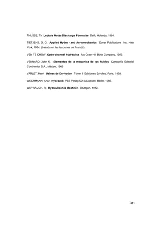 511
THIJSSE, Th Lecture Notes Discharge Formulae Delft, Holanda, 1964.
TIETJENS, O. G. Applied Hydro - and Aeromechanics Dover Publications Inc. New
York, 1934. (basado en las lecciones de Prandtl).
VEN TE CHOW Open-channel hydraulics Mc Graw-Hill Book Company, 1959.
VENNARD, John K. Elementos de la mecánica de los fluidos Compañía Editorial
Continental S.A., México, 1966
VARLET, Henri Usines de Derivation Tome I Ediciones Eyrolles, Paris, 1958.
WECHMANN, Artur Hydraulik VEB Verlag für Bauwesen, Berlin, 1966.
WEYRAUCH, R. Hydraulisches Rechnen Stuttgart, 1912.
 