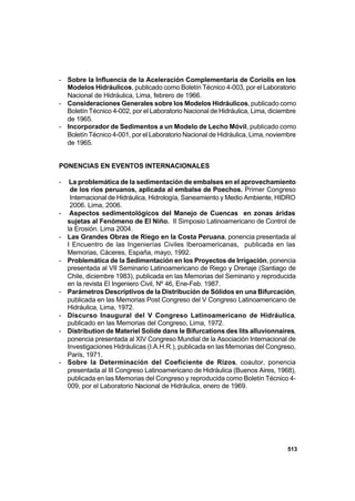 513
- Sobre la Influencia de la Aceleración Complementaria de Coriolis en los
Modelos Hidráulicos, publicado como Boletín Técnico 4-003, por el Laboratorio
Nacional de Hidráulica, Lima, febrero de 1966.
- Consideraciones Generales sobre los Modelos Hidráulicos, publicado como
Boletín Técnico 4-002, por el Laboratorio Nacional de Hidráulica, Lima, diciembre
de 1965.
- Incorporador de Sedimentos a un Modelo de Lecho Móvil, publicado como
Boletín Técnico 4-001, por el Laboratorio Nacional de Hidráulica, Lima, noviembre
de 1965.
PONENCIAS EN EVENTOS INTERNACIONALES
- La problemática de la sedimentación de embalses en el aprovechamiento
de los ríos peruanos, aplicada al embalse de Poechos. Primer Congreso
Internacional de Hidráulica, Hidrología, Saneamiento y Medio Ambiente, HIDRO
2006. Lima, 2006.
- Aspectos sedimentológicos del Manejo de Cuencas en zonas áridas
sujetas al Fenómeno de El Niño. II Simposio Latinoamericano de Control de
la Erosión. Lima 2004.
- Las Grandes Obras de Riego en la Costa Peruana, ponencia presentada al
I Encuentro de las Ingenierías Civiles Iberoamericanas, publicada en las
Memorias, Cáceres, España, mayo, 1992.
- Problemática de la Sedimentación en los Proyectos de Irrigación, ponencia
presentada al VII Seminario Latinoamericano de Riego y Drenaje (Santiago de
Chile, diciembre 1983), publicada en las Memorias del Seminario y reproducida
en la revista El Ingeniero Civil, Nº 46, Ene-Feb. 1987.
- Parámetros Descriptivos de la Distribución de Sólidos en una Bifurcación,
publicada en las Memorias Post Congreso del V Congreso Latinoamericano de
Hidráulica, Lima, 1972.
- Discurso Inaugural del V Congreso Latinoamericano de Hidráulica,
publicado en las Memorias del Congreso, Lima, 1972.
- Distribution de Materiel Solide dans le Bifurcations des lits alluvionnaires,
ponencia presentada al XIV Congreso Mundial de la Asociación Internacional de
Investigaciones Hidráulicas (I.A.H.R.), publicada en las Memorias del Congreso,
París, 1971.
- Sobre la Determinación del Coeficiente de Rizos, coautor, ponencia
presentada al III Congreso Latinoamericano de Hidráulica (Buenos Aires, 1968),
publicada en las Memorias del Congreso y reproducida como Boletín Técnico 4-
009, por el Laboratorio Nacional de Hidráulica, enero de 1969.
 