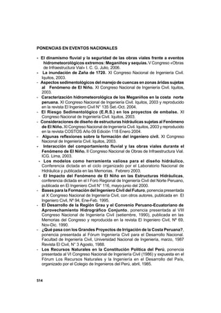 514
PONENCIAS EN EVENTOS NACIONALES
- El dinamismo fluvial y la seguridad de las obras viales frente a eventos
hidrometeorológicos extremos: Meganiños y sequías.V Congreso «Obras
de Infraestructura Vial» I. C. G. Julio, 2006.
- La inundación de Zaña de 1720. XI Congreso Nacional de Ingeniería Civil.
Iquitos, 2003.
- Aspectos sedimentológicos del manejo de cuencas en zonas áridas sujetas
al Fenómeno de El Niño. XI Congreso Nacional de Ingeniería Civil. Iquitos,
2003.
- Caracterización hidrometeorológica de los Meganiños en la costa norte
peruana. XI Congreso Nacional de Ingeniería Civil. Iquitos, 2003 y reproducido
en la revista El Ingeniero Civil N° 135 Set.-Oct. 2004.
- El Riesgo Sedimentológico (E.R.S.) en los proyectos de embalse. XI
Congreso Nacional de Ingeniería Civil. Iquitos, 2003.
- Consideraciones de diseño de estructuras hidráulicas sujetas al Fenómeno
de El Niño. XI Congreso Nacional de Ingeniería Civil. Iquitos, 2003 y reproducido
en la revista COSTOS Año 09 Edición 118 Enero 2004.
- Algunas reflexiones sobre la formación del ingeniero civil. XI Congreso
Nacional de Ingeniería Civil. Iquitos, 2003.
- Interacción del comportamiento fluvial y las obras viales durante el
Fenómeno de El Niño. II Congreso Nacional de Obras de Infraestructura Vial.
ICG. Lima, 2003.
- Los modelos como herramienta valiosa para el diseño hidráulico.
Conferencia dictada en el ciclo organizado por el Laboratorio Nacional de
Hidráulica y publicada en las Memorias. Febrero 2003.
- El Impacto del Fenómeno de El Niño en las Estructuras Hidráulicas,
conferencia dictada en el I Foro Regional de Ingeniería Civil del Norte Peruano,
publicada en El Ingeniero Civil N° 116, mayo-junio del 2000.
- Bases para la Formación del Ingeniero Civil del Futuro, ponencia presentada
al X Congreso Nacional de Ingeniería Civil, con otros autores, publicada en El
Ingeniero Civil, Nº 94, Ene-Feb. 1995.
- El Desarrollo de la Región Grau y el Convenio Peruano-Ecuatoriano de
Aprovechamiento Hidrográfico Conjunto, ponencia presentada al VIII
Congreso Nacional de Ingeniería Civil (setiembre, 1990), publicada en las
Memorias del Congreso y reproducida en la revista El Ingeniero Civil, Nº 69,
Nov-Dic. 1990.
- ¿Qué pasa con los Grandes Proyectos de Irrigación de la Costa Peruana?,
ponencia presentada al Fórum Ingeniería Civil para el Desarrollo Nacional.
Facultad de Ingeniería Civil, Universidad Nacional de Ingeniería, marzo, 1987
Revista El Civil, N° 3 Agosto, 1988.
- Los Recursos Naturales en la Constitución Política del Perú, ponencia
presentada al VI Congreso Nacional de Ingeniería Civil (1986) y expuesta en el
Fórum Los Recursos Naturales y la Ingeniería en el Desarrollo del País,
organizado por el Colegio de Ingenieros del Perú, abril, 1985.
 