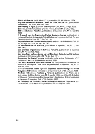 516
- Aguas e Irrigación, publicado en El Ingeniero Civil, Nº 90, May-Jun. 1994.
- Algunas Reflexiones sobre el Censo del 11 de julio de 1993, publicado en
El Ingeniero Civil, Nº 88, Ene-Feb. 1994.
- El Hombre y el Agua, publicado en El Ingeniero Civil, Nº 85, Jul-Ago. 1993.
- Editorial, Comité Peruano de Grandes Presas, Boletín Nº 2. Lima, 1992.
- El Desembalse de Poechos, publicado en El Ingeniero Civil, Nº 81, Nov-Dic.
1992.
- I Encuentro de las Ingenierías Civiles Iberoamericanas, publicado en la
revista del Capítulo de Ingeniería Civil del Colegio de Ingenieros del Perú, Consejo
Departamental de Lima, Nº 7, Set-Oct. 1992.
- Puyango-Tumbes Veinte Años Después, publicado en El Ingeniero Civil, Nº
79, Jul-Ago 1992 y, Nº 80, Set-Oct. 1992.
- La Sedimentación de Poechos, publicado en El Ingeniero Civil, Nº 77, Mar-
Abr. 1992.
- Las Grandes Irrigaciones de la Costa Peruana, publicado en El Ingeniero
Civil, Nº 76, Ene-Feb. 1992.
- Los Modelos y su Importancia para el Diseño de Estructuras Hidráulicas,
publicado en El Ingeniero Civil, Nº 74, Set-Oct. 1991.
- Agua para la Costa Peruana, publicado en la revista Edificando, Nº 2,
Universidad Nacional de Ingeniería, Abr-May. 1991.
- Una Mesa Redonda sobre Bocatomas, VII Congreso Latinoamericano de
Hidráulica, Santiago de Chile, 1976. Reproducido en El Ingeniero Civil, Nº 71,
Mar-Abr. 1991.
- Consideraciones sobre algunos Aspectos Sedimentológicos de los
Proyectos Hidráulicos, publicado en El Ingeniero Civil, Nº 53, Mar-Abr. 1988.
- Modelos Hidráulicos: Realidad y Fantasía, publicado en los Anales de la
Universidad de Chile, Quinta serie, Nº 8, agosto, 1985, por el Comité «Estudios
en Honor de Francisco Javier Domínguez Solar», Santiago de Chile y reproducido
en la revista El Ingeniero Civil, Nº 50, Set-Oct. 1987.
- La Chimenea de Equilibrio de la Central Hidroeléctrica Charcani V, con
otros autores, publicado en El Ingeniero Civil, Nº 42, May-Jun. 1986.
 