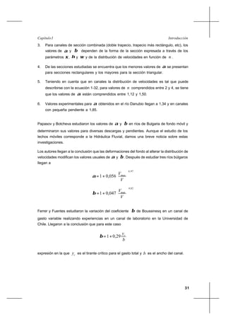 31
IntroducciónCapítulo I
3. Para canales de sección combinada (doble trapecio, trapecio más rectángulo, etc), los
valores de α y β dependen de la forma de la sección expresada a través de los
parámetros ξ, η y ω y de la distribución de velocidades en función de n .
4. De las secciones estudiadas se encuentra que los menores valores de α se presentan
para secciones rectangulares y los mayores para la sección triangular.
5. Teniendo en cuenta que en canales la distribución de velocidades es tal que puede
describirse con la ecuación 1-32, para valores de n comprendidos entre 2 y 4, se tiene
que los valores de α están comprendidos entre 1,12 y 1,50.
6. Valores experimentales para α obtenidos en el río Danubio llegan a 1,34 y en canales
con pequeña pendiente a 1,85.
Papasov y Botcheva estudiaron los valores de α y β en ríos de Bulgaria de fondo móvil y
determinaron sus valores para diversas descargas y pendientes. Aunque el estudio de los
lechos móviles corresponde a la Hidráulica Fluvial, damos una breve noticia sobre estas
investigaciones.
Los autores llegan a la conclusión que las deformaciones del fondo al alterar la distribución de
velocidades modifican los valores usuales de α y β. Después de estudiar tres ríos búlgaros
llegan a
97,4
056,01 





+=
V
Vmax
α
82,4
047,01 





+=
V
V xma
β
Ferrer y Fuentes estudiaron la variación del coeficiente β de Boussinesq en un canal de
gasto variable realizando experiencias en un canal de laboratorio en la Universidad de
Chile. Llegaron a la conclusión que para este caso
b
yc
29,01+=β
expresión en la que cy es el tirante crítico para el gasto total y b es el ancho del canal.
 