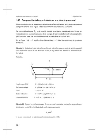 32
Arturo RochaHidráulica de tuberías y canales
1.15 Comparación del escurrimiento en una tubería y un canal
Como una ilustración de la extensión del teorema de Bernoulli a toda la corriente, se presenta
comparativamente en la Figura 1.19 el escurrimiento en una tubería y un canal.
Se ha considerado que fh es la energía perdida en el tramo considerado, con lo que en
realidad estamos usando la ecuación de la energía. El teorema de Bernoulli sólo es aplicable
para un fluido ideal. Se ha considerado que el coeficiente de Coriolis es 1.
En la Figura 1.19, L. E. significa línea de energía y L. P. línea piezométrica o de gradiente
hidráulica.
Ejemplo 1.1 Calcular el radio hidráulico y el tirante hidráulico para un canal de sección trapecial
cuyo ancho en la base es de 3 m. El tirante es de 0,80 m y el talud 0,5. (El talud es la inclinación de
los lados).
Solución.
0,5
1
= 3 mb
= 0,80 my
T
Ancho superficial 80,340,0200,3 =×+=T m
Perímetro mojado 79,4894,0200,3 =×+=P m
Area 72,2=A m2
Radio hidráulico 57,079,472,2 === PAR m
Tirante hidráulico 72,080,372,2 === TAd m
Ejemplo 1.2 Obtener los coeficientes α y β para un canal rectangular muy ancho, aceptando una
distribución vertical de velocidades dada por la siguiente ecuación
n
h
khV
1
=
k es una constante, h es la distancia al contorno (ecuación 1-32).
0,5
1
= 3 mb
= 0,80 my
T
 