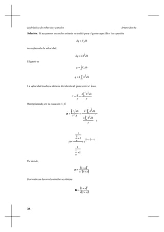34
Arturo RochaHidráulica de tuberías y canales
Solución. Si aceptamos un ancho unitario se tendrá para el gasto específico la expresión
dhVdq h
=
reemplazando la velocidad,
dhkhdq n
1
=
El gasto es
∫= dhVq h
∫=
y
n
dhhkq
0
1
La velocidad media se obtiene dividiendo el gasto entre el área,
y
dhhk
y
q
V
y
n
∫== 0
1
Reemplazando en la ecuación 1-17
y
y
dhhk
dhhk
AV
dhV
y
n
y
n
h
3
0
1
0
3
3
3
3










==
∫
∫∫α
21
1
31
3
3
1
1
1
1
3
1
+





+−+












+
+
= nn
y
n
nα
De donde,
( )
( )nn
n
+
+
=
3
1
2
3
α
Haciendo un desarrollo similar se obtiene
( )
( )nn
n
+
+
=
2
1
2
β
 