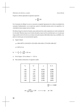36
Arturo RochaHidráulica de tuberías y canales
El gasto se obtiene aplicando la siguiente expresión
∑
=
=
∆=
yh
h
h
hVq
0
En el momento de dibujar la curva es necesario extrapolar ligeramente los valores recordando dos
conceptos fundamentales: en un canal muy ancho la velocidad máxima está en la superficie y la
velocidad mínima siempre está en el fondo.
Dividimos luego la vertical en 6 partes, para cada una de las cuales suponemos un valor constante de
la velocidad. Mientras mayor sea el número de partes, mayor será la exactitud; pero a su vez para que
tenga sentido real la división en un número elevado de partes debe haber datos muy confiables. Las
partes no tienen que ser necesariamente iguales.
a) Según la figura
15080120073120065120052112502410750061 ,,,,,,,,,,,,q ×+×+×+×+×+×=
48,1=q m3
/s/m
b) 56,1
95,0
48,1
====
y
q
A
q
V m/s
c) De la Figura 1.20 se obtiene h = 0,35 m
d) Para calcular α hacemos el siguiente cuadro
h
V 3
h
V A AVh
.3
1,06
1,24
1,52
1,65
1,73
1,80
1,19
1,91
3,51
4,49
5,18
5,83
0,075
0,125
0,200
0,200
0,200
0,150
0,089
0,238
0,702
0,898
1,036
0,875
∑ AVh
3
= 3,838
06,1
95,056,1
838,3
3
=
×
=α α = 1,06
 