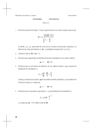 38
Arturo RochaHidráulica de tuberías y canales
PROBLEMAS PROPUESTOS
(Capítulo I)
1. Demostrar a partir de la Figura 1.19 que el gasto teórico en un canal se puede expresar por
2
1
2
2
1
)(2






−
−∆
=
A
A
hyg
AQ
f
En donde 1A y 2A representan las áreas de las secciones transversales respectivas. La
diferencia de cotas piezométricas es y∆ . La pérdida de energía entre 1 y 2 es fh .
2. Calcular el valor de β si α = 1,2
3. Demostrar que suponiendo una distribución lineal de velocidades en un canal se obtiene
α = 2 β = 4/3
4. Demostrar que en una tubería de diámetro D con régimen laminar, cuya ecuación de
distribución de velocidades es






−=
44
2
hDhgS
Vh
ν
siendo h la distancia al contorno, ν la viscosidad cinemática del fluido y S la pendiente de
la línea de energía; se cumple que
α = 2 β = 4/3
5. Demostrar que en una tubería cuyo radio es r y cuya distribución de velocidades es
7
1
231 





=
r
h
VVh ,
se cumple que α = 1,07. Hallar el valor de β .
 