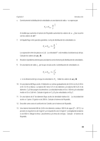 39
IntroducciónCapítulo I
6. Genéricamente la distribución de velocidades en una tubería de radio r se expresa por
n
maxh
r
h
VV
1






=
A medida que aumenta el número de Reynolds aumentan los valores de n . ¿Qué ocurrirá
con los valores de α ?
7. Un líquido fluye entre paredes paralelas. La ley de distribución de velocidades es
n
maxh
d
h
VV 





−= 1
La separación entre las placas es 2 d . La velocidadV está medida a la distancia h deleje.
Calcular los valores de α y β
8. Resolverelproblemaanteriorparaunatuberíaconlamismaleydedistribucióndevelocidades.
9. En una tubería de radio or , por la que circula aceite, la distribución de velocidades es








−= 2
2
1
o
maxh
r
r
VV
r es la distancia del eje a la que la velocidad es hV . Hallar los valores de α y β
10. En una tubería AB fluye aceite. El diámetro se contrae gradualmente de 0,45 m en A a 0,30 m
en B. En B se bifurca. La tubería BC tiene 0,15 m de diámetro y la tubería BD 0,25 m de
diámetro. C y D descargan a la atmósfera. La velocidad media en A es 1,80 m/s y la velocidad
media en D es 3,60 m/s. Calcular el gasto en C y D y las velocidades en B y C.
11. En una tubería de 6" de diámetro fluye aceite de densidad relativa 0,8. La viscosidad del
aceite es 1 poise. El gasto es de 200 l/s. Calcular el número de Reynolds.
12. Describir como varía el coeficiente de Coriolis con el número de Reynolds.
13. Una tubería horizontal AB de 0,40 m de diámetro conduce 300 l/s de agua (T = 20°C). La
presión en el punto A es de 5 kg/cm2
y en el punto B es de 3,5 kg/cm2
. La longitud de la tubería
es de 850 m. Dibujar la línea piezométrica y la línea de energía. Calcular el número de
Reynolds.
 