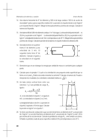 40
Arturo RochaHidráulica de tuberías y canales
14. Una tubería horizontal de 8" de diámetro y 500 m de largo conduce 100 l/s de aceite de
viscosidad 1 poise y peso específico relativo 0,8. La presión en el punto inicial es de 4 kg/cm2
y en el punto final de 3 kg/cm2
. Dibujar la línea piezométrica y la línea de energía. Calcular el
número de Reynolds.
15. UnatuberíaABde0,80mdediámetroconduce1m 3
/sdeagua.LaelevacióndelpuntoinicialA es
25,8 m y su presión es de 5 kg/cm2
. La elevación del punto final B es 20,2 m y su presión es de 2
kg/cm2
.Lalongituddelatuberíaesde1km.Latemperaturaesde20°C.Dibujarlalíneapiezométrica
y la línea de energía. Calcular la presión de la tubería en el punto medio de la distancia AB.
16. Una tubería tiene en su primer
tramo 6" de diámetro y una
velocidad de 3 m/s. El
segundo tramo tiene 8" de
diámetro. Calcular el gasto y
la velocidad en el segundo
tramo.
17. Demostrar que en un estanque la energía por unidad de masa es constante para cualquier
punto.
18. Calcular para el ejemplo 1.3 cuál es la celeridad de una pequeña onda superficial que se
forme en el canal. ¿Podrá esta onda remontar la corriente? Calcular el número de Froude e
interpretar los resultados (La celeridad ó velocidad relativa es gy ).
19. Un tubo cónico vertical tiene entre sus
extremos 1 y 2 una pérdida de carga fh ,
igual a
( )
g
VV
hf
2
250
2
21 −
= ,
1V es la velocidad en el punto 1, es igual a 6
m/s. La velocidad en el punto 2 es 2 m/s.
La longitud del tubo es de 8 m. La presión en
el punto 2 equivale a 10 m de agua. Calcular
la presión en kg/cm2
en el punto 1.
20. Se tiene una línea de conducción cuya sección inicial tiene un diámetro de 8" y una presión
de 2 kg/cm2
. La sección final tiene un diámetro de 6", una presión de 1 kg/cm2
y está 1,20 m
por encima de la sección inicial. Calcular la pérdida de energía fh , entre ambas secciones.
El fluido es petróleo crudo de peso específico relativo 0,93 y la temperatura es de 25°C.
8"6"
8 m
2
1
D1
D2
 