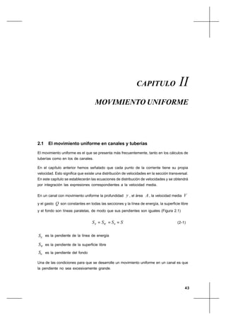 43
Movimiento UniformeCapítulo II
2.1 El movimiento uniforme en canales y tuberías
El movimiento uniforme es el que se presenta más frecuentemente, tanto en los cálculos de
tuberías como en los de canales.
En el capítulo anterior hemos señalado que cada punto de la corriente tiene su propia
velocidad. Esto significa que existe una distribución de velocidades en la sección transversal.
En este capítulo se establecerán las ecuaciones de distribución de velocidades y se obtendrá
por integración las expresiones correspondientes a la velocidad media.
En un canal con movimiento uniforme la profundidad y , el área A, la velocidad media V
y el gasto Q son constantes en todas las secciones y la línea de energía, la superficie libre
y el fondo son líneas paralelas, de modo que sus pendientes son iguales (Figura 2.1)
SSSS WE === 0 (2-1)
ES es la pendiente de la línea de energía
WS es la pendiente de la superficie libre
0S es la pendiente del fondo
Una de las condiciones para que se desarrolle un movimiento uniforme en un canal es que
la pendiente no sea excesivamente grande.
CAPITULO II
MOVIMIENTO UNIFORME
 