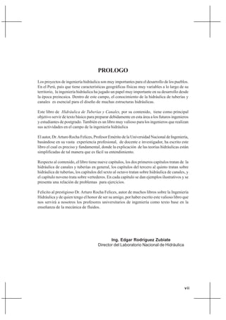 vii
PROLOGO
Los proyectos de ingeniería hidráulica son muy importantes para el desarrollo de los pueblos.
En el Perú, país que tiene características geográficas físicas muy variables a lo largo de su
territorio, la ingeniería hidráulica ha jugado un papel muy importante en su desarrollo desde
la época preincaica. Dentro de este campo, el conocimiento de la hidráulica de tuberías y
canales es esencial para el diseño de muchas estructuras hidráulicas.
Este libro de Hidráulica de Tuberías y Canales, por su contenido, tiene como principal
objetivo servir de texto básico para preparar debidamente en esta área a los futuros ingenieros
y estudiantes de postgrado. También es un libro muy valioso para los ingenieros que realizan
sus actividades en el campo de la ingeniería hidráulica
El autor, Dr.Arturo Rocha Felices, Profesor Emérito de la Universidad Nacional de Ingeniería,
basándose en su vasta experiencia profesional, de docente e investigador, ha escrito este
libro el cual es preciso y fundamental, donde la explicación de las teorías hidráulicas están
simplificadas de tal manera que es fácil su entendimiento.
Respecto al contenido, el libro tiene nueve capítulos, los dos primeros capítulos tratan de la
hidráulica de canales y tuberías en general, los capítulos del tercero al quinto tratan sobre
hidráulica de tuberías, los capítulos del sexto al octavo tratan sobre hidráulica de canales, y
el capítulo noveno trata sobre vertederos. En cada capítulo se dan ejemplos ilustrativos y se
presenta una relación de problemas para ejercicios.
Felicito al prestigioso Dr. Arturo Rocha Felices, autor de muchos libros sobre la Ingeniería
Hidráulica y de quien tengo el honor de ser su amigo, por haber escrito este valioso libro que
nos servirá a nosotros los profesores universitarios de ingeniería como texto base en la
enseñanza de la mecánica de fluidos.
Ing. Edgar Rodríguez Zubiate
Director del Laboratorio Nacional de Hidráulica
 