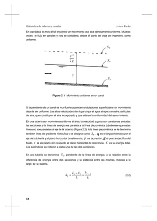 44
Arturo RochaHidráulica de tuberías y canales
En la práctica es muy difícil encontrar un movimiento que sea estrictamente uniforme. Muchas
veces el flujo en canales y ríos se considera, desde el punto de vista del ingeniero, como
uniforme.
2
V
g2
SE
y
Sw
So
Figura 2.1 Movimiento uniforme en un canal
Si la pendiente de un canal es muy fuerte aparecen ondulaciones superficiales y el movimiento
deja de ser uniforme. Las altas velocidades dan lugar a que el agua atrape y arrastre partículas
de aire, que constituyen el aire incorporado y que alteran la uniformidad del escurrimiento.
En una tubería con movimiento uniforme el área, la velocidad y gasto son constantes en todas
las secciones y la línea de energía es paralela a la línea piezométrica (obsérvese que estas
líneas no son paralelas al eje de la tubería) (Figura 2.2). A la línea piezométrica se le denomina
también línea de gradiente hidráulica y se designa como WS . θ es el ángulo formado por el
eje de la tubería y el plano horizontal de referencia, p es la presión, γ el peso específico del
fluido, z la elevación con respecto al plano horizontal de referencia. E es la energía total.
Los subíndices se refieren a cada una de las dos secciones.
En una tubería se denomina ES , pendiente de la línea de energía, a la relación entre la
diferencia de energía entre dos secciones y la distancia entre las mismas, medida a lo
largo de la tubería.
L
h
L
EE
S
f
E
2121 −
=
−
= (2-2)
 