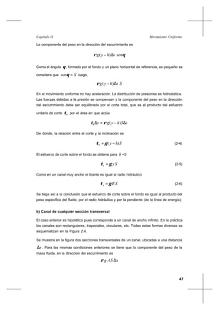 47
Movimiento UniformeCapítulo II
La componente del peso en la dirección del escurrimiento es
shyg ∆− )(ρ θsen
Como el ángulo θ, formado por el fondo y un plano horizontal de referencia, es pequeño se
considera que Ssen =θ luego,
shyg ∆− )(ρ S
En el movimiento uniforme no hay aceleración. La distribución de presiones es hidrostática.
Las fuerzas debidas a la presión se compensan y la componente del peso en la dirección
del escurrimiento debe ser equilibrada por el corte total, que es el producto del esfuerzo
unitario de corte hτ por el área en que actúa
sShygsh ∆−=∆ )(ρτ
De donde, la relación entre el corte y la inclinación es
Shyh )( −=γτ (2-4)
El esfuerzo de corte sobre el fondo se obtiene para h =0
Syo γτ = (2-5)
Como en un canal muy ancho el tirante es igual al radio hidráulico
SRo γτ = (2-6)
Se llega así a la conclusión que el esfuerzo de corte sobre el fondo es igual al producto del
peso específico del fluido, por el radio hidráulico y por la pendiente (de la línea de energía).
b) Canal de cualquier sección transversal
El caso anterior es hipotético pues corresponde a un canal de ancho infinito. En la práctica
los canales son rectangulares, trapeciales, circulares, etc. Todas estas formas diversas se
esquematizan en la Figura 2.4.
Se muestra en la figura dos secciones transversales de un canal, ubicadas a una distancia
s∆ . Para las mismas condiciones anteriores se tiene que la componente del peso de la
masa fluida, en la dirección del escurrimiento es
sSAg ∆ρ
 
