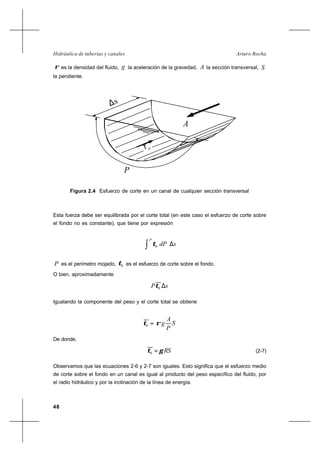 48
Arturo RochaHidráulica de tuberías y canales
ρ es la densidad del fluido, g la aceleración de la gravedad, A la sección transversal, S
la pendiente.
Esta fuerza debe ser equilibrada por el corte total (en este caso el esfuerzo de corte sobre
el fondo no es constante), que tiene por expresión
sdP
P
∆




∫ 0τ
P es el perímetro mojado, 0τ es el esfuerzo de corte sobre el fondo.
O bien, aproximadamente
sP ∆0τ
Igualando la componente del peso y el corte total se obtiene
S
P
A
gρτ =0
De donde,
RSγτ =0 (2-7)
Observamos que las ecuaciones 2-6 y 2-7 son iguales. Esto significa que el esfuerzo medio
de corte sobre el fondo en un canal es igual al producto del peso específico del fluido, por
el radio hidráulico y por la inclinación de la línea de energía.
Figura 2.4 Esfuerzo de corte en un canal de cualquier sección transversal
A
∆s
τ o
P
 