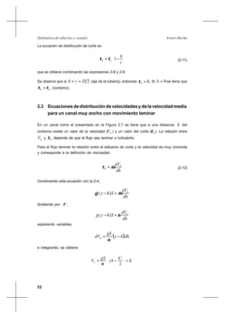 52
Arturo RochaHidráulica de tuberías y canales
La ecuación de distribución de corte es






−=
r
h
oh 1ττ (2-11)
que se obtiene combinando las expresiones 2-8 y 2-9.
Se observa que si 2Drh == (eje de la tubería), entonces .0=hτ Si 0=h se tiene que
0ττ =h (contorno).
2.3 Ecuaciones de distribución de velocidades y de la velocidad media
para un canal muy ancho con movimiento laminar
En un canal como el presentado en la Figura 2.7 se tiene que a una distancia h del
contorno existe un valor de la velocidad ( hV ) y un valor del corte ( hτ ). La relación entre
hV y hτ depende de que el flujo sea laminar o turbulento.
Para el flujo laminar la relación entre el esfuerzo de corte y la velocidad es muy conocida
y corresponde a la definición de viscosidad.
dh
dVh
h µτ = (2-12)
Combinando esta ecuación con la 2-4,
dh
dV
Shy h
µγ =− )(
dividiendo por ρ ,
dh
dV
Shyg h
ν=− )(
separando variables,
( )dhhy
gS
dVh −=
ν
e integrando, se obtiene
K
h
yh
gS
Vh +





−=
2
2
ν
 