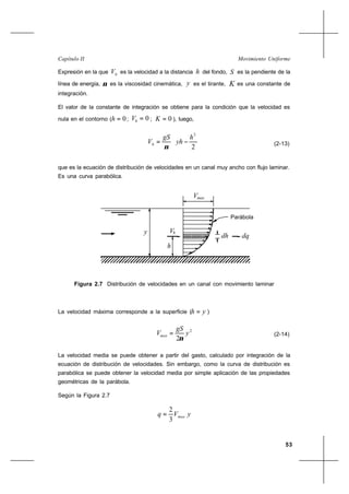 53
Movimiento UniformeCapítulo II
Expresión en la que hV es la velocidad a la distancia h del fondo, S es la pendiente de la
línea de energía, ν es la viscosidad cinemática, y es el tirante, K es una constante de
integración.
El valor de la constante de integración se obtiene para la condición que la velocidad es
nula en el contorno ( 0=h ; 0=hV ; 0=K ), luego,






−=
2
2
h
yh
gS
Vh
ν
(2-13)
que es la ecuación de distribución de velocidades en un canal muy ancho con flujo laminar.
Es una curva parabólica.
La velocidad máxima corresponde a la superficie ( yh = )
2
2
y
gS
Vmax
ν
= (2-14)
La velocidad media se puede obtener a partir del gasto, calculado por integración de la
ecuación de distribución de velocidades. Sin embargo, como la curva de distribución es
parabólica se puede obtener la velocidad media por simple aplicación de las propiedades
geométricas de la parábola.
Según la Figura 2.7
yVq max
3
2
=
Figura 2.7 Distribución de velocidades en un canal con movimiento laminar
V
y
max
Parábola
h
hV
dh dq
 