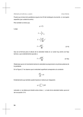 54
Arturo RochaHidráulica de tuberías y canales
Puesto que el área de la parábola es igual a los 2/3 del rectángulo circunscrito. q es el gasto
específico (por unidad de ancho).
Pero también se tiene que,
Vyq =
Luego,
maxVV
3
2
=
2
23
2
y
gS
V
ν
=
ν3
2
gSy
V = (2-15)
Que es la fórmula para el cálculo de la velocidad media en un canal muy ancho con flujo
laminar y que evidentemente equivale a
ν3
2
gSR
V = (2-15a)
Obsérvese que en el movimiento laminar la velocidad es proporcional a la primera potencia de
la pendiente.
En la Figura 2.7 se observa que la velocidad superficial corresponde a la condición
0=
dh
dVh
Evidentemente que también puede hacerse el cálculo por integración.
∫
=
=
=
yh
h
hdhVq
0
calculado q se obtiene por división entre el área y , el valor de la velocidad media, que es el
de la ecuación 2-15.
 