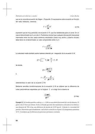 56
Arturo RochaHidráulica de tuberías y canales
que es la conocida ecuación de Hagen - Poiseuille. Si expresamos esta ecuación en función
del radio hidráulico, tenemos
2
2
R
gS
V
ν
= (2-19)
expresión que es muy parecida a la ecuación 2-15, que fue establecida para un canal. En un
caso el denominador es 2 y en otro 3. Podríamos concluir que cualquier otra sección transversal
intermedia entre los dos casos extremos estudiados (canal muy ancho y tubería circular)
debe tener en el denominador un valor comprendido entre 2 y 3.
ν)32(
2
á
gSR
V =
La velocidad media también podría haberse obtenido por integración de la ecuación 2-16
∫
=
=






−=
2/
0 2
2
Dh
h
h dhh
D
VQ π
de donde,
ν
π
128
4
SDg
Q =
y,
4/2
D
Q
A
Q
V
π
==
obteniéndose el valor de la ecuación 2-18
Mediante sencillas transformaciones de la ecuación 2-18 se obtiene que la diferencia de
cotas piezométricas separadas por la longitud L a lo largo de la tubería es
2
32
D
VL
γ
µ
(2-19a)
Ejemplo 2.1 Se bombea petróleo crudo (p. e. r.= 0,86) en una tubería horizontal de 6 cm de diámetro. El
gasto es de 25 litros por minuto. Se ha verificado que entre dos manómetros colocados en la tubería a
una distancia de 788 m hay una diferencia de presión de 0,103 kg/cm2
. Calcular la viscosidad del
petróleo. Determinar aproximadamente cual sería la variación en el gasto si la temperatura aumentase
10 ºC. Considerar que la diferencia de presiones permanece constante.
 