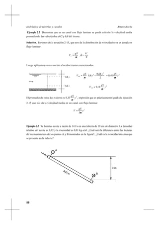 58
Arturo RochaHidráulica de tuberías y canales
Ejemplo 2.2 Demostrar que en un canal con flujo laminar se puede calcular la velocidad media
promediando las velocidades a 0,2 y 0,8 del tirante.
Solución. Partimos de la ecuación 2-13, que nos da la distribución de velocidades en un canal con
flujo laminar






−=
2
2
h
yh
gS
Vh
ν
Luego aplicamos esta ecuación a los dos tirantes mencionados
2
2
2
8,0 48,0
2
64,0
8,0 y
gSy
y
gS
V
νν
=





−=
2
2,0 18,0 y
gS
V
ν
=
El promedio de estos dos valores es
2
33,0 y
gS
ν
, expresión que es prácticamente igual a la ecuación
2-15 que nos da la velocidad media en un canal con flujo laminar
2
3
y
gS
V
ν
=
Ejemplo 2.3 Se bombea aceite a razón de 14 l/s en una tubería de 10 cm de diámetro. La densidad
relativa del aceite es 0,92 y la viscosidad es 0,01 kg-s/m2
. ¿Cuál será la diferencia entre las lecturas
de los manómetros de los puntos A y B mostrados en la figura?. ¿Cuál es la velocidad máxima que
se presenta en la tubería?
0,8 y
0,2 y
300 m
A
B
3 m
 