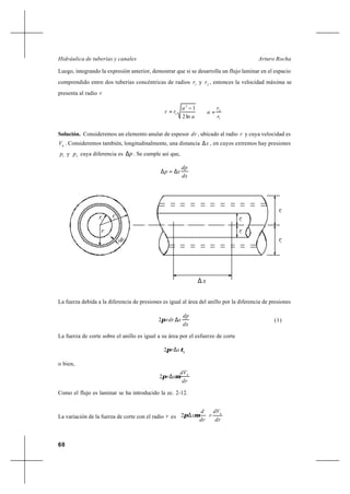 60
Arturo RochaHidráulica de tuberías y canales
Luego, integrando la expresión anterior, demostrar que si se desarrolla un flujo laminar en el espacio
comprendido entre dos tuberías concéntricas de radios 1
r y 2
r , entonces la velocidad máxima se
presenta al radio r
a
a
rr
ln2
12
1
−
=
1
2
r
r
a =
Solución. Consideremos un elemento anular de espesor dr , ubicado al radio r y cuya velocidad es
h
V . Consideremos también, longitudinalmente, una distancia x∆ , en cuyos extremos hay presiones
1
p y 2
p cuya diferencia es p∆ . Se cumple así que,
dx
dp
xp ∆=∆
La fuerza debida a la diferencia de presiones es igual al área del anillo por la diferencia de presiones
dx
dp
xrdr ∆π2 (1)
La fuerza de corte sobre el anillo es igual a su área por el esfuerzo de corte
h
xr τπ ∆2
o bien,
dr
dV
xr h
µπ ∆2
Como el flujo es laminar se ha introducido la ec. 2-12.
La variación de la fuerza de corte con el radio r es 





∆
dr
dV
r
dr
d
x h
µπ2
1
rr2r1
dr
r
r2
∆ x
r1
r2
 