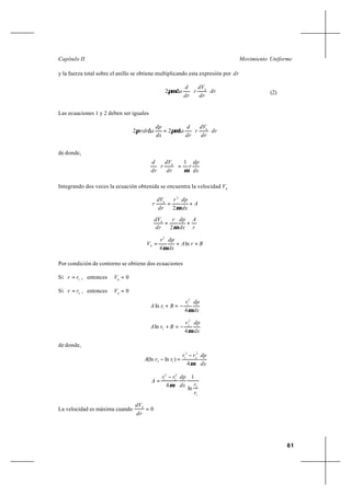 61
Movimiento UniformeCapítulo II
y la fuerza total sobre el anillo se obtiene multiplicando esta expresión por dr
dr
dr
dV
r
dr
d
x h






∆πµ2 (2)
Las ecuaciones 1 y 2 deben ser iguales
dr
dr
dV
r
dr
d
x
dx
dp
xrdr h






∆=∆ πµπ 22
de donde,
dx
dp
r
dr
dV
r
dr
d h
µ
1
=





Integrando dos veces la ecuación obtenida se encuentra la velocidad h
V
A
dx
dpr
dr
dV
r h
+=
µ2
2
r
A
dx
dpr
dr
dVh
+=
µ2
BrA
dx
dpr
Vh ++= ln
4
2
µ
Por condición de contorno se obtiene dos ecuaciones
Si 1
rr = , entonces 0=h
V
Si 2
rr = , entonces 0=h
V
dx
dpr
BrA
µ4
ln
2
1
1 −=+
dx
dpr
BrA
µ4
ln
2
2
2 −=+
de donde,
dx
dprr
rrA
µ4
)ln(ln
2
2
2
1
12
−
=−
1
2
2
2
2
1
ln
1
4
r
rdx
dprr
A
µ
−
=
La velocidad es máxima cuando 0=
dr
dVh
 