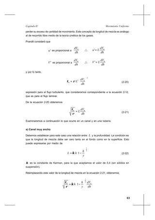 63
Movimiento UniformeCapítulo II
perder su exceso de cantidad de movimiento. Este concepto de longitud de mezcla es análogo
al de recorrido libre medio de la teoría cinética de los gases.
Prandtl consideró que
'u es proporcional a
dh
dVh
o
o
o
dh
dV
Lu h
='
'V es proporcional a
dh
dVh
o
o
o
dh
dV
LV h
='
y por lo tanto,
2
2






=
dh
dV
L h
h ρτ (2-20)
expresión para el flujo turbulento, que consideramos correspondiente a la ecuación 2-12,
que es para el flujo laminar.
De la ecuación 2-20 obtenemos
dh
dV
L hh
=
ρ
τ
(2-21)
Examinaremos a continuación lo que ocurre en un canal y en una tubería.
a) Canal muy ancho
Debemos establecer para este caso una relación entre L y la profundidad. La condición es
que la longitud de mezcla debe ser cero tanto en el fondo como en la superficie. Esto
puede expresarse por medio de
2
1
1 





−=
y
h
hL κ (2-22)
κ es la constante de Karman, para la que aceptamos el valor de 0,4 (sin sólidos en
suspensión).
Reemplazando este valor de la longitud de mezcla en la ecuación 2-21, obtenemos
dh
dV
y
h
h hh
2
1
1 





−=κ
ρ
τ
 